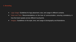 5. Branding
● Logo Usage: Guidelines for logo placement, size, and usage in different contexts.
● Voice and Tone: Recommendations on the tone of communication, ensuring consistency in
how the brand speaks across different touchpoints.
● Imagery: Guidelines on the style, tone, and usage of photography and illustrations.
 