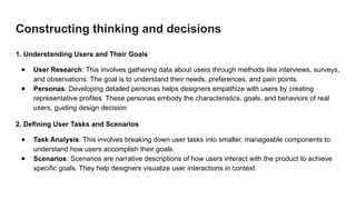 Constructing thinking and decisions
1. Understanding Users and Their Goals
● User Research: This involves gathering data about users through methods like interviews, surveys,
and observations. The goal is to understand their needs, preferences, and pain points.
● Personas: Developing detailed personas helps designers empathize with users by creating
representative profiles. These personas embody the characteristics, goals, and behaviors of real
users, guiding design decision
2. Defining User Tasks and Scenarios
● Task Analysis: This involves breaking down user tasks into smaller, manageable components to
understand how users accomplish their goals.
● Scenarios: Scenarios are narrative descriptions of how users interact with the product to achieve
specific goals. They help designers visualize user interactions in context.
 