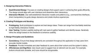 3. Designing Interaction Patterns
● Goal-Directed Design: Focuses on creating designs that support users in achieving their goals efficiently.
The design should align with user intentions and streamline their interactions.
● Interaction Models: Use well-established interaction models and patterns (e.g., command-line interfaces,
direct manipulation) to guide design decisions and create intuitive experiences.
4. Creating Prototypes and Iterating
● Prototyping: Build prototypes to explore and test design ideas. These can range from low-fidelity sketches
to high-fidelity interactive models.
● User Testing: Conduct usability testing with real users to gather feedback and identify issues. Iteratively
refine the design based on this feedback to enhance usability.
5. Design Principles and Guidelines
● Consistency: Ensure that design elements are consistent throughout the application to help users form
accurate mental models.
● Feedback: Provide immediate and clear feedback to users about their actions and the system’s status.
● Affordances and Signifiers: Use visual cues to suggest how an element can be used. For example,
buttons should look clickable, and icons should be recognizable.
 