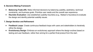 6. Decision-Making Framework
● Balancing Trade-offs: Make informed decisions by balancing usability, aesthetics, technical
constraints, and business goals. Prioritize user needs and the overall user experience.
● Heuristic Evaluation: Use established usability heuristics (e.g., Nielsen’s heuristics) to evaluate
the design and identify potential usability issues.
7. Design Iteration and Refinement
● Feedback Loops: Create continuous feedback loops with users and stakeholders to iteratively
refine the design.
● Evolutionary Design: Embrace an evolutionary approach where the design evolves based on
testing and user feedback, rather than aiming for a perfect final product from the start.
 