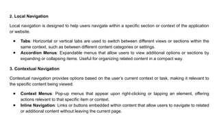 2. Local Navigation
Local navigation is designed to help users navigate within a specific section or context of the application
or website.
● Tabs: Horizontal or vertical tabs are used to switch between different views or sections within the
same context, such as between different content categories or settings.
● Accordion Menus: Expandable menus that allow users to view additional options or sections by
expanding or collapsing items. Useful for organizing related content in a compact way.
3. Contextual Navigation
Contextual navigation provides options based on the user’s current context or task, making it relevant to
the specific content being viewed.
● Context Menus: Pop-up menus that appear upon right-clicking or tapping an element, offering
actions relevant to that specific item or context.
● Inline Navigation: Links or buttons embedded within content that allow users to navigate to related
or additional content without leaving the current page.
 