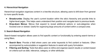 4. Hierarchical Navigation
Hierarchical navigation organizes content in a tree-like structure, allowing users to drill down from general
to more specific levels.
● Breadcrumbs: Display the user’s current location within the site’s hierarchy and provide links to
higher-level pages. This helps users understand their position and navigate back to previous levels.
● Drop-down Menus: Menus that expand to reveal additional options or sub-categories when
hovered over or clicked. Useful for organizing large amounts of content within a compact area.
5. Search-Based Navigation
Search-based navigation allows users to find specific content or functionality by entering search terms or
using filters.
● Search Bars: Provide a field where users can enter keywords to find content or features. Often
accompanied by autocomplete or suggestion features to assist with query formulation.
● Filtering and Sorting: Tools that allow users to refine and organize search results or content based
on criteria such as date, relevance, category, or other attributes.
 