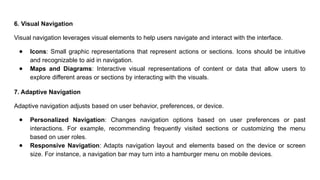 6. Visual Navigation
Visual navigation leverages visual elements to help users navigate and interact with the interface.
● Icons: Small graphic representations that represent actions or sections. Icons should be intuitive
and recognizable to aid in navigation.
● Maps and Diagrams: Interactive visual representations of content or data that allow users to
explore different areas or sections by interacting with the visuals.
7. Adaptive Navigation
Adaptive navigation adjusts based on user behavior, preferences, or device.
● Personalized Navigation: Changes navigation options based on user preferences or past
interactions. For example, recommending frequently visited sections or customizing the menu
based on user roles.
● Responsive Navigation: Adapts navigation layout and elements based on the device or screen
size. For instance, a navigation bar may turn into a hamburger menu on mobile devices.
 