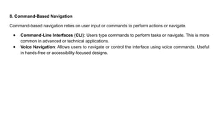 8. Command-Based Navigation
Command-based navigation relies on user input or commands to perform actions or navigate.
● Command-Line Interfaces (CLI): Users type commands to perform tasks or navigate. This is more
common in advanced or technical applications.
● Voice Navigation: Allows users to navigate or control the interface using voice commands. Useful
in hands-free or accessibility-focused designs.
 