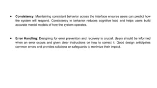 ● Consistency: Maintaining consistent behavior across the interface ensures users can predict how
the system will respond. Consistency in behavior reduces cognitive load and helps users build
accurate mental models of how the system operates.
● Error Handling: Designing for error prevention and recovery is crucial. Users should be informed
when an error occurs and given clear instructions on how to correct it. Good design anticipates
common errors and provides solutions or safeguards to minimize their impact.
 