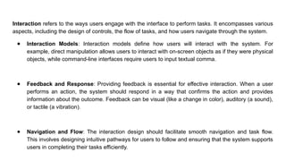 Interaction refers to the ways users engage with the interface to perform tasks. It encompasses various
aspects, including the design of controls, the flow of tasks, and how users navigate through the system.
● Interaction Models: Interaction models define how users will interact with the system. For
example, direct manipulation allows users to interact with on-screen objects as if they were physical
objects, while command-line interfaces require users to input textual comma.
● Feedback and Response: Providing feedback is essential for effective interaction. When a user
performs an action, the system should respond in a way that confirms the action and provides
information about the outcome. Feedback can be visual (like a change in color), auditory (a sound),
or tactile (a vibration).
● Navigation and Flow: The interaction design should facilitate smooth navigation and task flow.
This involves designing intuitive pathways for users to follow and ensuring that the system supports
users in completing their tasks efficiently.
 