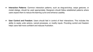 ● Interaction Patterns: Common interaction patterns, such as drag-and-drop, swipe gestures, or
modal dialogs, should be used appropriately. Designers should follow established patterns where
users expect them to reduce the learning curve and enhance usability
● User Control and Freedom: Users should feel in control of their interactions. This includes the
ability to easily undo actions, cancel processes, or modify inputs. Providing control and freedom
helps users feel more confident and reduces frustration.
 