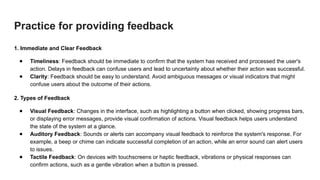 Practice for providing feedback
1. Immediate and Clear Feedback
● Timeliness: Feedback should be immediate to confirm that the system has received and processed the user's
action. Delays in feedback can confuse users and lead to uncertainty about whether their action was successful.
● Clarity: Feedback should be easy to understand. Avoid ambiguous messages or visual indicators that might
confuse users about the outcome of their actions.
2. Types of Feedback
● Visual Feedback: Changes in the interface, such as highlighting a button when clicked, showing progress bars,
or displaying error messages, provide visual confirmation of actions. Visual feedback helps users understand
the state of the system at a glance.
● Auditory Feedback: Sounds or alerts can accompany visual feedback to reinforce the system's response. For
example, a beep or chime can indicate successful completion of an action, while an error sound can alert users
to issues.
● Tactile Feedback: On devices with touchscreens or haptic feedback, vibrations or physical responses can
confirm actions, such as a gentle vibration when a button is pressed.
 