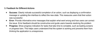 3. Feedback for Different Actions
● Success: Clearly indicate successful completion of an action, such as displaying a confirmation
message or updating the interface to reflect the new state. This reassures users that their action
was successful.
● Error: Provide informative error messages that explain what went wrong and how users can correct
the issue. Error feedback should be constructive and guide users towards resolving the problem.
● Progress: Show progress indicators for tasks that take time to complete, such as loading screens
or progress bars. This helps users understand that the system is working and prevents them from
thinking the application is unresponsive.
 