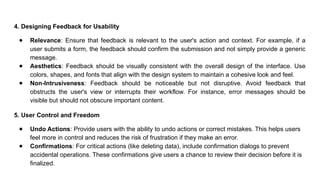4. Designing Feedback for Usability
● Relevance: Ensure that feedback is relevant to the user's action and context. For example, if a
user submits a form, the feedback should confirm the submission and not simply provide a generic
message.
● Aesthetics: Feedback should be visually consistent with the overall design of the interface. Use
colors, shapes, and fonts that align with the design system to maintain a cohesive look and feel.
● Non-Intrusiveness: Feedback should be noticeable but not disruptive. Avoid feedback that
obstructs the user's view or interrupts their workflow. For instance, error messages should be
visible but should not obscure important content.
5. User Control and Freedom
● Undo Actions: Provide users with the ability to undo actions or correct mistakes. This helps users
feel more in control and reduces the risk of frustration if they make an error.
● Confirmations: For critical actions (like deleting data), include confirmation dialogs to prevent
accidental operations. These confirmations give users a chance to review their decision before it is
finalized.
 