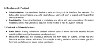 6. Consistency in Feedback
● Standardization: Use consistent feedback patterns throughout the interface. For example, if a
button click always triggers a specific visual change, users will learn to expect and interpret that
feedback reliably.
● Predictability: Ensure that feedback is predictable and aligns with user expectations. Consistent
feedback patterns help users build accurate mental models of how the system behaves.
7. Feedback in Different Contexts
● Error States: Clearly differentiate between different types of errors and their severity. Provide
specific guidance on how to address each type of error.
● Interactive Elements: For interactive elements like form fields or buttons, provide real-time
feedback as users interact with them. For example, showing validation errors as users type in a
form field can help correct issues before submission.
 