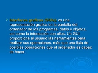 Interfaces graficas (GUIs):   es una representación grafica en la pantalla del ordenador de los programas, datos y objetos, así como la interacción con ellos. Un GUI proporciona al usuario las herramientas para realizar sus operaciones, más que una lista de posibles operaciones que el ordenador es capaz de hacer. 