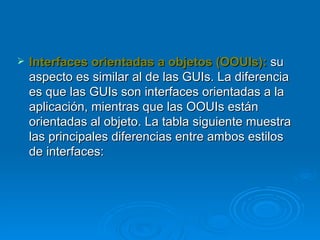Interfaces orientadas a objetos (OOUIs):   su aspecto es similar al de las GUIs. La diferencia es que las GUIs son interfaces orientadas a la aplicación, mientras que las OOUIs están orientadas al objeto. La tabla siguiente muestra las principales diferencias entre ambos estilos de interfaces:  