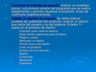 Construir la interfaz de usuario:   realizar un prototipo previo, una primera versión del programa que se realice rápidamente y permita visualizar el producto, antes de codificarlo respectivamente. Validar la interfaz de usuario:   Se debe realizar pruebas de usabilidad del producto, realizar un diseño que parta del usuario y no del sistema. Existen 11 pasos en el proceso de diseño: Entender quien usará el sistema. Elegir tareas respectivas para el diseño. Plagiar o copiar. Bosquejar un diseño. Pensar acerca del diseño. Crear un prototipo. Evaluar con los usuarios. Repetir. Construirla. Rastrearla. Cambiarla. 