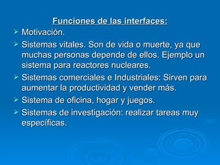 Funciones de las interfaces: Motivación. Sistemas vitales. Son de vida o muerte, ya que muchas personas depende de ellos. Ejemplo un sistema para reactores nucleares. Sistemas comerciales e Industriales: Sirven para aumentar la productividad y vender más. Sistema de oficina, hogar y juegos. Sistemas de investigación: realizar tareas muy específicas.  