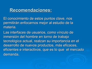 Recomendaciones: El conocimiento de estos puntos clave, nos permitirán enfocarnos mejor al estudio de la materia. Las interfaces de usuarios, como vínculo de inmersión del hombre en torno de trabajo tecnológica actual, realzan su importancia en el desarrollo de nuevos productos, más eficaces, eficientes e interactivos, que es lo que  el mercado demanda . 