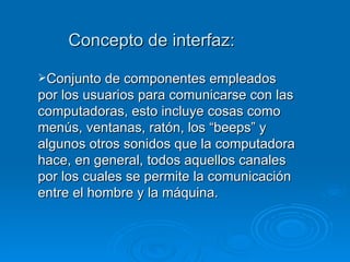 Concepto de interfaz: Conjunto de componentes empleados por los usuarios para comunicarse con las computadoras, esto incluye cosas como menús, ventanas, ratón, los “beeps” y algunos otros sonidos que la computadora hace, en general, todos aquellos canales por los cuales se permite la comunicación entre el hombre y la máquina. 