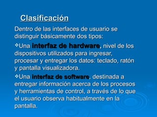 Clasificación Dentro de las interfaces de usuario se distinguir básicamente dos tipos: Una  interfaz de hardware ,  nivel de los dispositivos utilizados para ingresar, procesar y entregar los datos: teclado, ratón y pantalla visualizadora. Una  interfaz de software , destinada a entregar información acerca de los procesos y herramientas de control, a través de lo que el usuario observa habitualmente en la pantalla. 