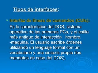 Tipos de interfaces : Interfaz de líneas de comandos (CUIs): Es lo característico del DOS, sistema operativo de las primeras PCs, y el estilo más antiguo de interacción  hombre -maquina. El usuario escribe órdenes utilizando un lenguaje formal con un vocabulario y una sintaxis propia (los mandatos en caso del DOS). 