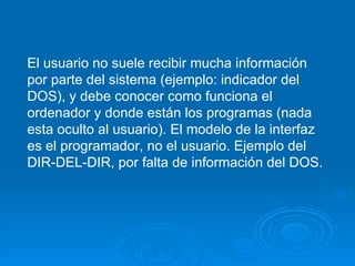 El usuario no suele recibir mucha información por parte del sistema (ejemplo: indicador del DOS), y debe conocer como funciona el ordenador y donde están los programas (nada esta oculto al usuario). El modelo de la interfaz es el programador, no el usuario. Ejemplo del DIR-DEL-DIR, por falta de información del DOS. 