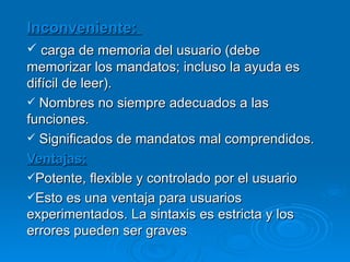 Inconveniente:  carga de memoria del usuario (debe memorizar los mandatos; incluso la ayuda es difícil de leer). Nombres no siempre adecuados a las funciones. Significados de mandatos mal comprendidos. Ventajas: Potente, flexible y controlado por el usuario Esto es una ventaja para usuarios experimentados. La sintaxis es estricta y los errores pueden ser graves 