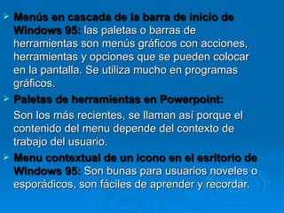 Menús en cascada de la barra de inicio de Windows 95:   las paletas o barras de herramientas son menús gráficos con acciones, herramientas y opciones que se pueden colocar en la pantalla. Se utiliza mucho en programas gráficos. Paletas de herramientas en Powerpoint: Son los más recientes, se llaman así porque el contenido del menu depende del contexto de trabajo del usuario. Menu contextual de un icono en el esritorio de Windows 95:   Son bunas para usuarios noveles o esporádicos, son fáciles de aprender y recordar. 