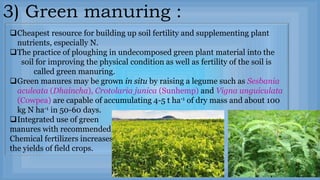 3) Green manuring :
Cheapest resource for building up soil fertility and supplementing plant
nutrients, especially N.
The practice of ploughing in undecomposed green plant material into the
soil for improving the physical condition as well as fertility of the soil is
called green manuring.
Green manures may be grown in situ by raising a legume such as Sesbania
aculeata (Dhaincha), Crotolaria junica (Sunhemp) and Vigna unguiculata
(Cowpea) are capable of accumulating 4-5 t ha-1 of dry mass and about 100
kg N ha-1 in 50-60 days.
Integrated use of green
manures with recommended
Chemical fertilizers increases
the yields of field crops.
 