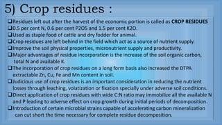 Residues left out after the harvest of the economic portion is called as CROP RESIDUES
0.5 per cent N, 0.6 per cent P2O5 and 1.5 per cent K2O.
Used as staple food of cattle and dry fodder for animal.
Crop residues are left behind in the field which act as a source of nutrient supply.
Improve the soil physical properties, micronutrient supply and productivity.
Major advantages of residue incorporation is the increase of the soil organic carbon,
total N and available K.
The incorporation of crop residues on a long form basis also increased the DTPA
extractable Zn, Cu, Fe and Mn content in soil.
Judicious use of crop residues is an important consideration in reducing the nutrient
losses through leaching, volatization or fixation specially under adverse soil conditions.
Direct application of crop residues with wide C:N ratio may immobilize all the available N
and P leading to adverse effect on crop growth during initial periods of decomposition.
Introduction of certain microbial strains capable of accelerating carbon mineralization
can cut short the time necessary for complete residue decomposition.
5) Crop residues :
 