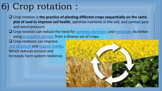 6) Crop rotation :
 Crop rotation is the practice of planting different crops sequentially on the same
plot of land to improve soil health, optimize nutrients in the soil, and combat pest
and weed pressure.
 Crop rotation can reduce the need for synthetic fertilizers and herbicides by better
using ecosystem services from a diverse set of crops.
 Crop rotations can improve
soil structure and organic matter,
Which reduces erosion and
increases Farm system resilience.
 