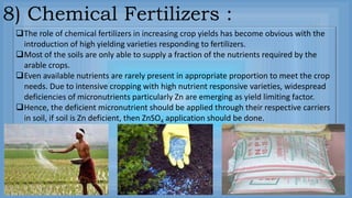 8) Chemical Fertilizers :
The role of chemical fertilizers in increasing crop yields has become obvious with the
introduction of high yielding varieties responding to fertilizers.
Most of the soils are only able to supply a fraction of the nutrients required by the
arable crops.
Even available nutrients are rarely present in appropriate proportion to meet the crop
needs. Due to intensive cropping with high nutrient responsive varieties, widespread
deficiencies of micronutrients particularly Zn are emerging as yield limiting factor.
Hence, the deficient micronutrient should be applied through their respective carriers
in soil, if soil is Zn deficient, then ZnSO4 application should be done.
 