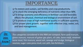  To restore and sustain, soil fertility and crop productivity.
 To check the emerging deficiency of nutrients other than NPK.
 To brings economy and efficiency in fertilizer use and favorably
affects the physical, chemical and biological environment of soil.
 To produce crops of high nutritional quality in sufficient quantity.
 For proper plant growth, together with effective crop, water, soil,
and land management.
The categories considered in the INM are compost, farm yard manure,
green manure, manure of gobar gas plant, oil cake, bone meal, steamed
bone meal, fish manure, wood ash, sewage and sludge, biological
sources, sugar cane press mud, coir pith, bio-fertilizers.
Do
you
know?
 