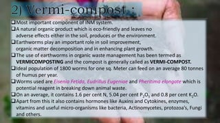 Most important component of INM system.
A natural organic product which is eco-friendly and leaves no
adverse effects either in the soil, produces or the environment.
Earthworms play an important role in soil improvement,
organic matter decomposition and in enhancing plant growth.
The use of earthworms in organic waste management has been termed as
VERMICOMPOSTING and the compost is generally called as VERMI-COMPOST.
Ideal population of 1800 worms for one sq. Meter can feed on an average 80 tonnes
of humus per year.
Worms used are Eisenia Fetida, Eudrillus Eugeniae and Pheritima elongate which is
potential reagent in breaking down animal waste.
On an average, it contains 1.6 per cent N, 5.04 per cent P2O5 and 0.8 per cent K2O.
Apart from this it also contains hormones like Auxins and Cytokines, enzymes,
vitamins and useful micro-organisms like bacteria, Actinomycetes, protozoa’s, Fungi
and others.
 