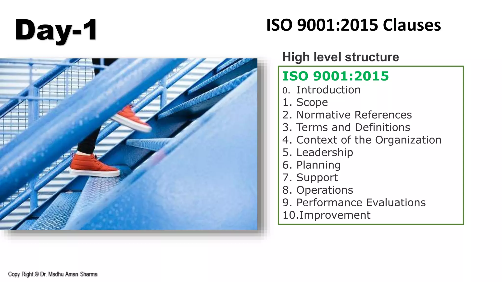 Day-1 ISO 9001:2015 Clauses
ISO 9001:2015
0. Introduction
1. Scope
2. Normative References
3. Terms and Definitions
4. Context of the Organization
5. Leadership
6. Planning
7. Support
8. Operations
9. Performance Evaluations
10.Improvement
High level structure
 