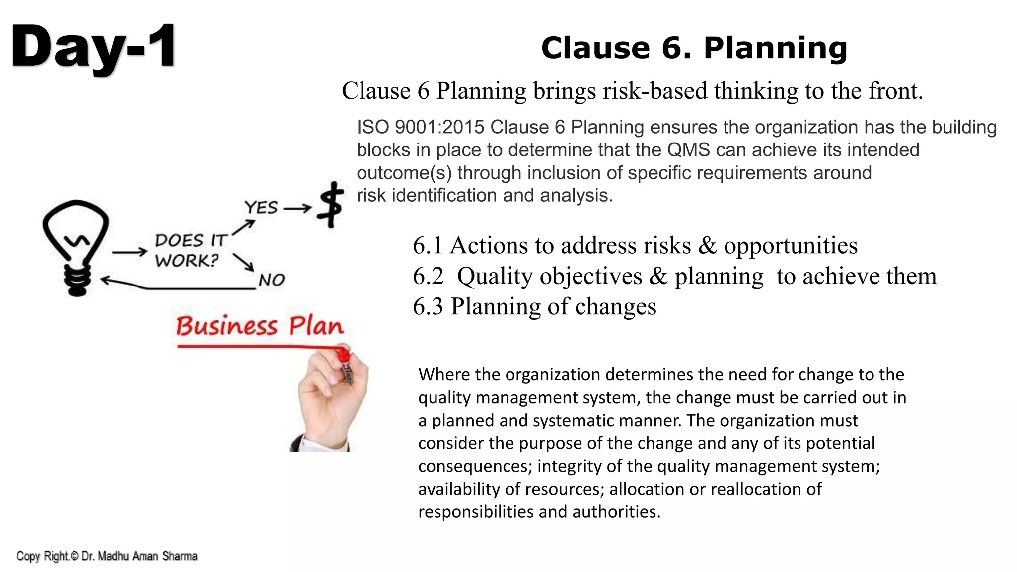 Day-1 Clause 6. Planning
6.1 Actions to address risks & opportunities
6.2 Quality objectives & planning to achieve them
6.3 Planning of changes
ISO 9001:2015 Clause 6 Planning ensures the organization has the building
blocks in place to determine that the QMS can achieve its intended
outcome(s) through inclusion of speciﬁc requirements around
risk identiﬁcation and analysis.
Clause 6 Planning brings risk-based thinking to the front.
Where the organization determines the need for change to the
quality management system, the change must be carried out in
a planned and systematic manner. The organization must
consider the purpose of the change and any of its potential
consequences; integrity of the quality management system;
availability of resources; allocation or reallocation of
responsibilities and authorities.
 