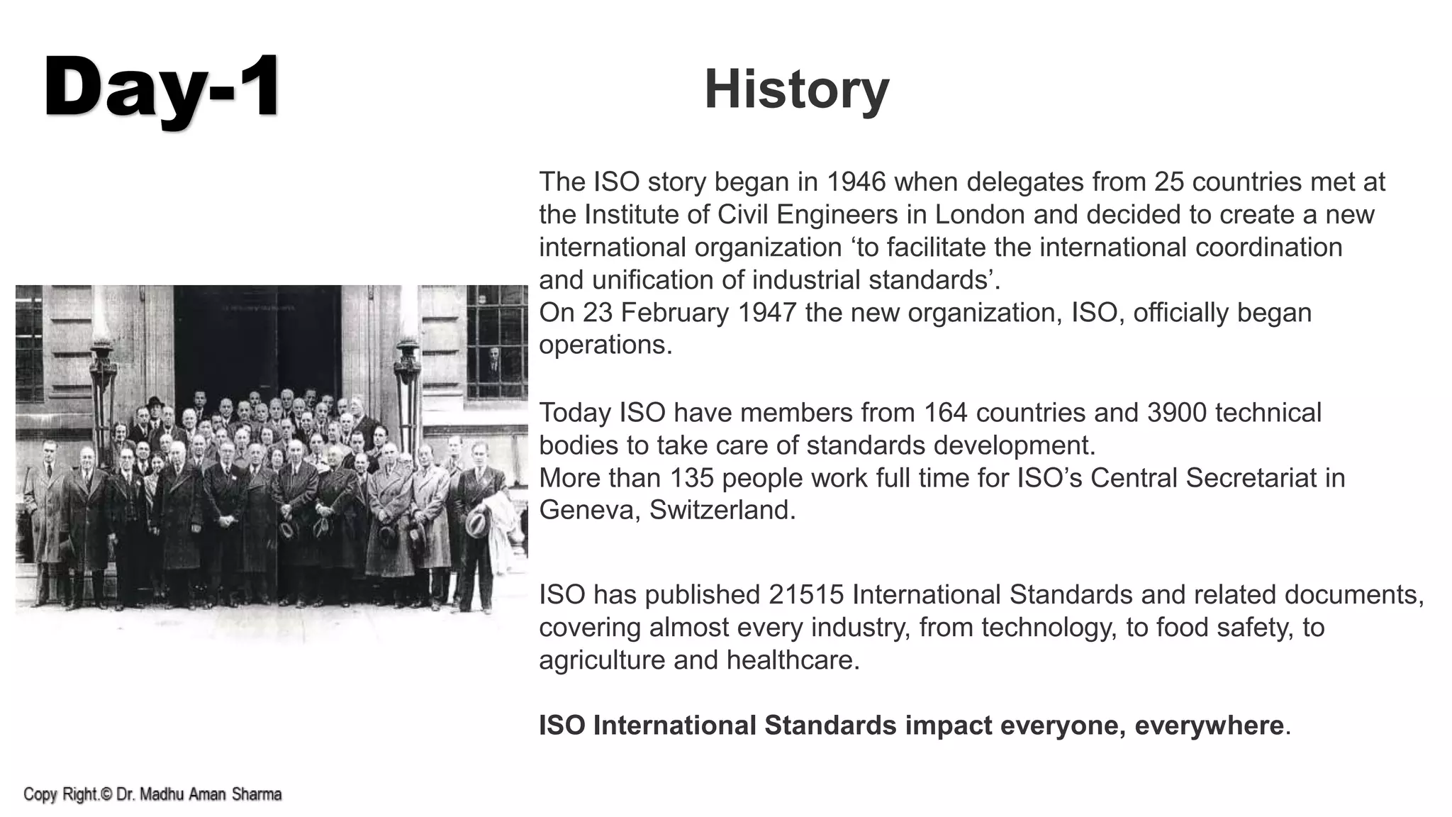 Day-1 History
The ISO story began in 1946 when delegates from 25 countries met at
the Institute of Civil Engineers in London and decided to create a new
international organization ‘to facilitate the international coordination
and unification of industrial standards’.
On 23 February 1947 the new organization, ISO, officially began
operations.
Today ISO have members from 164 countries and 3900 technical
bodies to take care of standards development.
More than 135 people work full time for ISO’s Central Secretariat in
Geneva, Switzerland.
ISO has published 21515 International Standards and related documents,
covering almost every industry, from technology, to food safety, to
agriculture and healthcare.
ISO International Standards impact everyone, everywhere.
 