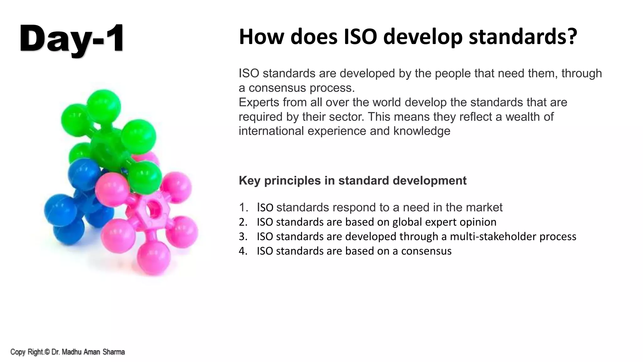 Day-1 How does ISO develop standards?
ISO standards are developed by the people that need them, through
a consensus process.
Experts from all over the world develop the standards that are
required by their sector. This means they reflect a wealth of
international experience and knowledge
Key principles in standard development
1. ISO standards respond to a need in the market
2. ISO standards are based on global expert opinion
3. ISO standards are developed through a multi-stakeholder process
4. ISO standards are based on a consensus
 
