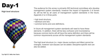 The audience for this annex is primarily ISO technical committees who develop
management system standards; however the impact of Appendix 2 of Annex
SL will be felt by all users of management system standards in the future.
Appendix 2 is in three parts:
• high level structure,
• identical core text,
• common terms and core definitions.
In future all management system standards will need to have these
elements. In addition, there will be less confusion and inconsistency
because common terms will all have the same definition and there will be
common requirements across all the management system standards
The high level structure (i.e. major clause numbers and titles) cannot be
changed, however sub-clauses can be added. Discipline-specific text can
also be added;
High level structure
Day-1
 