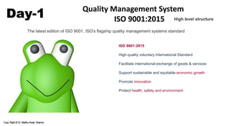 Day-1 Quality Management System
ISO 9001:2015
ISO 9001:2015
High quality voluntary International Standard
Facilitate international exchange of goods & services
Support sustainable and equitable economic growth
Promote innovation
Protect health, safety and environment
The latest edition of ISO 9001, ISO's flagship quality management systems standard
High level structure
 