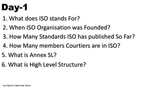 Day-1
1. What does ISO stands For?
2. When ISO Organisation was Founded?
3. How Many Standards ISO has published So Far?
4. How Many members Courtiers are in ISO?
5. What is Annex SL?
6. What is High Level Structure?
 