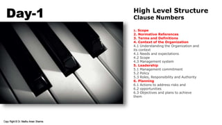 Day-1 High Level Structure
Clause Numbers
1. Scope
2. Normative References
3. Terms and Definitions
4. Context of the Organization
4.1 Understanding the Organization and
its context
4.1 Needs and expectations
4.2 Scope
4.3 Management system
5. Leadership
5.1 Management commitment
5.2 Policy
5.3 Roles, Responsibility and Authority
6. Planning
6.1 Actions to address risks and
6.2 opportunities
6.3 Objectives and plans to achieve
them
 
