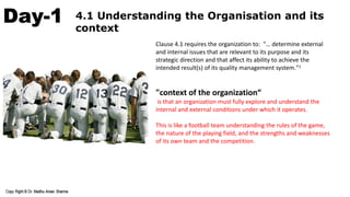 Day-1 4.1 Understanding the Organisation and its
context
Clause 4.1 requires the organization to: "… determine external
and internal issues that are relevant to its purpose and its
strategic direction and that affect its ability to achieve the
intended result(s) of its quality management system."1
"context of the organization“
is that an organization must fully explore and understand the
internal and external conditions under which it operates.
This is like a football team understanding the rules of the game,
the nature of the playing field, and the strengths and weaknesses
of its own team and the competition.
 