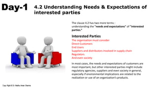 Day-1 4.2 Understanding Needs & Expectations of
interested parties
The clause 4.2 has two more terms :
understanding the "needs and expectations" of "interested
parties.“
Interested Parties
The organisation must consider
Direct Customers
End Users
Suppliers and distributors involved in supply chain
Regulators
And even society
In most cases, the needs and expectations of customers are
most important, but other interested parties might include
regulatory agencies, suppliers and even society in general,
especially if environmental implications are related to the
realization or use of an organization’s products.
 