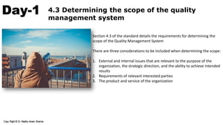 Day-1 4.3 Determining the scope of the quality
management system
Section 4.3 of the standard details the requirements for determining the
scope of the Quality Management System
There are three considerations to be included when determining the scope:
1. External and internal issues that are relevant to the purpose of the
organization, the strategic direction, and the ability to achieve intended
results
2. Requirements of relevant interested parties
3. The product and service of the organization
 