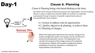 Day-1 Clause 6. Planning
6.1 Actions to address risks & opportunities
6.2 Quality objectives & planning to achieve them
6.3 Planning of changes
ISO 9001:2015 Clause 6 Planning ensures the organization has the building
blocks in place to determine that the QMS can achieve its intended
outcome(s) through inclusion of speciﬁc requirements around
risk identiﬁcation and analysis.
Clause 6 Planning brings risk-based thinking to the front.
Where the organization determines the need for change to the
quality management system, the change must be carried out in
a planned and systematic manner. The organization must
consider the purpose of the change and any of its potential
consequences; integrity of the quality management system;
availability of resources; allocation or reallocation of
responsibilities and authorities.
 