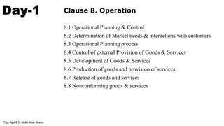 Day-1 Clause 8. Operation
8.1 Operational Planning & Control
8.2 Determination of Market needs & interactions with customers
8.3 Operational Planning process
8.4 Control of external Provision of Goods & Services
8.5 Development of Goods & Services
8.6 Production of goods and provision of services
8.7 Release of goods and services
8.8 Nonconforming goods & services
 