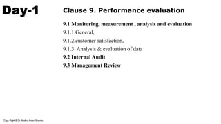 Day-1 Clause 9. Performance evaluation
9.1 Monitoring, measurement , analysis and evaluation
9.1.1.General,
9.1.2.customer satisfaction,
9.1.3. Analysis & evaluation of data
9.2 Internal Audit
9.3 Management Review
 