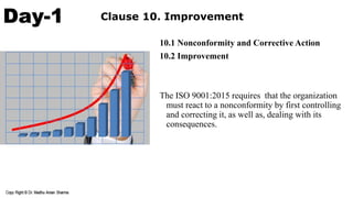 Day-1 Clause 10. Improvement
10.1 Nonconformity and Corrective Action
10.2 Improvement
The ISO 9001:2015 requires that the organization
must react to a nonconformity by first controlling
and correcting it, as well as, dealing with its
consequences.
 