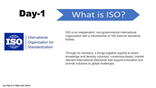 Day-1
ISO is an independent, non-governmental international
organization with a membership of 164 national standards
bodies.
Through its members, it brings together experts to share
knowledge and develop voluntary, consensus-based, market
relevant International Standards that support innovation and
provide solutions to global challenges.
 
