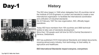 Day-1 History
The ISO story began in 1946 when delegates from 25 countries met at
the Institute of Civil Engineers in London and decided to create a new
international organization ‘to facilitate the international coordination
and unification of industrial standards’.
On 23 February 1947 the new organization, ISO, officially began
operations.
Today ISO have members from 164 countries and 3900 technical
bodies to take care of standards development.
More than 135 people work full time for ISO’s Central Secretariat in
Geneva, Switzerland.
ISO has published 21515 International Standards and related documents,
covering almost every industry, from technology, to food safety, to
agriculture and healthcare.
ISO International Standards impact everyone, everywhere.
 