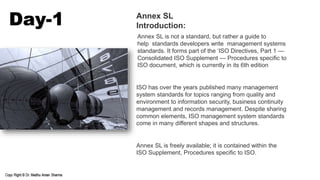 Annex SL is not a standard, but rather a guide to
help standards developers write management systems
standards. It forms part of the ‘ISO Directives, Part 1 —
Consolidated ISO Supplement — Procedures specific to
ISO document, which is currently in its 6th edition
ISO has over the years published many management
system standards for topics ranging from quality and
environment to information security, business continuity
management and records management. Despite sharing
common elements, ISO management system standards
come in many different shapes and structures.
Annex SL is freely available; it is contained within the
ISO Supplement, Procedures specific to ISO.
Day-1 Annex SL
Introduction:
 
